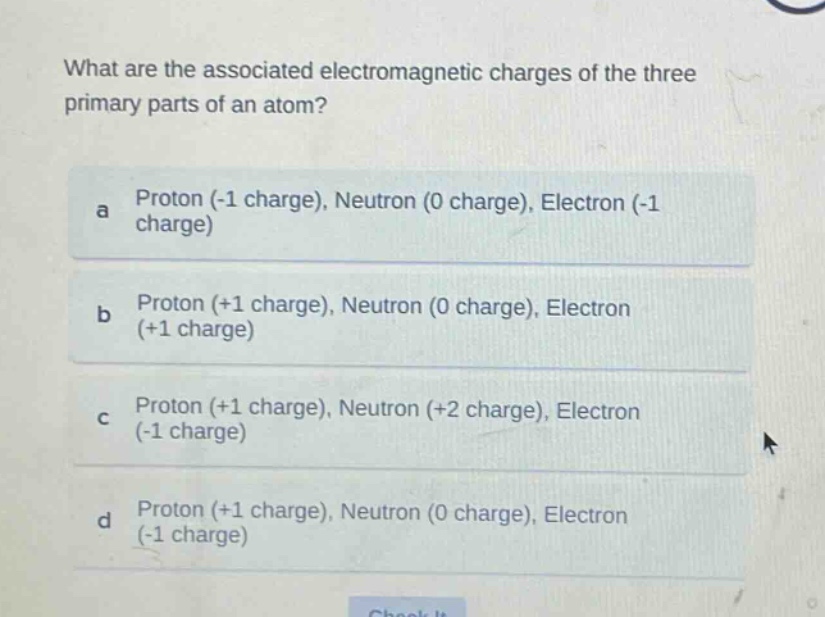 what are the associated electromagnetic charges of the three primary parts of an atom?\na proton (-1 charge), neutron (0 charge), electron (-1 charge)\nb proton (+1 charge), neutron (0 charge), electron (+1 charge)\nc proton (+1 charge), neutron (+2 charge), electron (-1 charge)\nd proton (+1 charge), neutron (0 charge), electron (-1 charge)