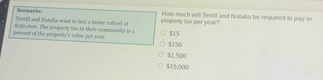 scenario: terrill and natalia want to buy a home valued at $150,000. the property tax in their community is 1 percent of the property’s value per year. how much will terrill and natalia be required to pay in property tax per year? $15 $150 $1,500 $15,000
