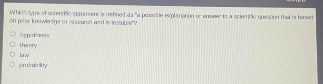 which type of scientific statement is defined as \a possible explanation or answer to a scientific question that is based on prior knowledge or research and is testable\?\n\nhypothesis\ntheory\nlaw\nprobability