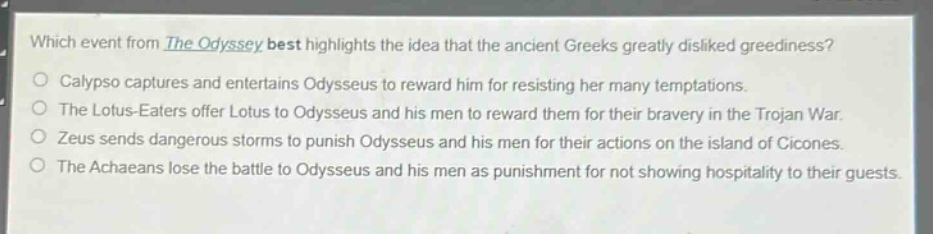 which event from the odyssey best highlights the idea that the ancient greeks greatly disliked greediness?\ncalypso captures and entertains odysseus to reward him for resisting her many temptations.\nthe lotus - eaters offer lotus to odysseus and his men to reward them for their bravery in the trojan war.\nzeus sends dangerous storms to punish odysseus and his men for their actions on the island of cicones.\nthe achaeans lose the battle to odysseus and his men as punishment for not showing hospitality to their guests.
