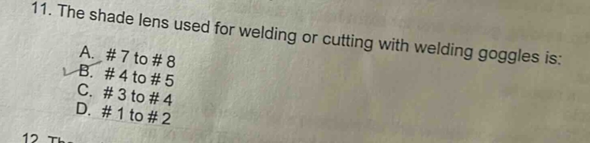 11. the shade lens used for welding or cutting with welding goggles is:\na. # 7 to # 8\nb. # 4 to # 5\nc. # 3 to # 4\nd. # 1 to # 2