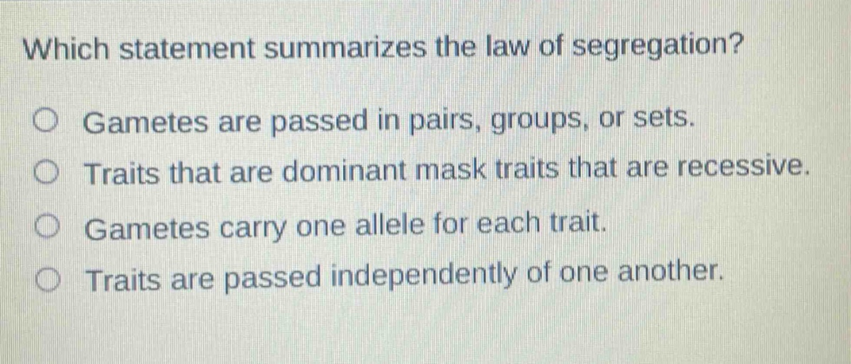which statement summarizes the law of segregation?\no gametes are passed in pairs, groups, or sets.\no traits that are dominant mask traits that are recessive.\no gametes carry one allele for each trait.\no traits are passed independently of one another.