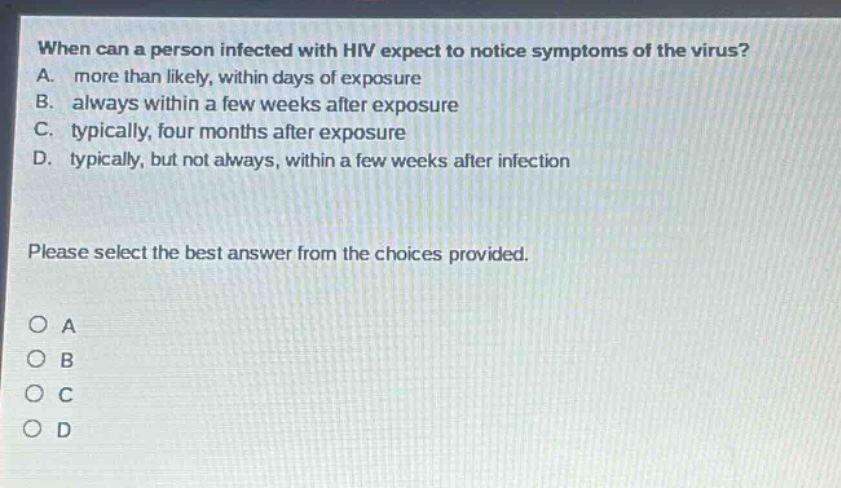 when can a person infected with hiv expect to notice symptoms of the virus? a. more than likely, within days of exposure b. always within a few weeks after exposure c. typically, four months after exposure d. typically, but not always, within a few weeks after infection please select the best answer from the choices provided. o a o b o c o d