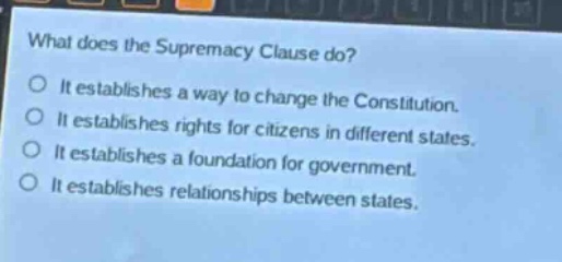 what does the supremacy clause do?\no it establishes a way to change the constitution.\no it establishes rights for citizens in different states.\no it establishes a foundation for government.\no it establishes relationships between states.