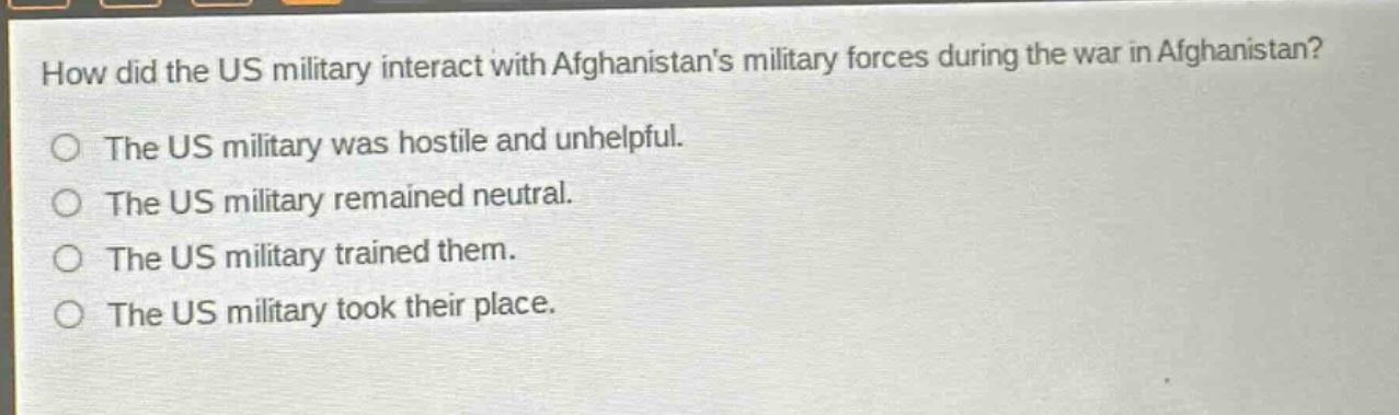 how did the us military interact with afghanistans military forces during the war in afghanistan?\nthe us military was hostile and unhelpful.\nthe us military remained neutral.\nthe us military trained them.\nthe us military took their place.
