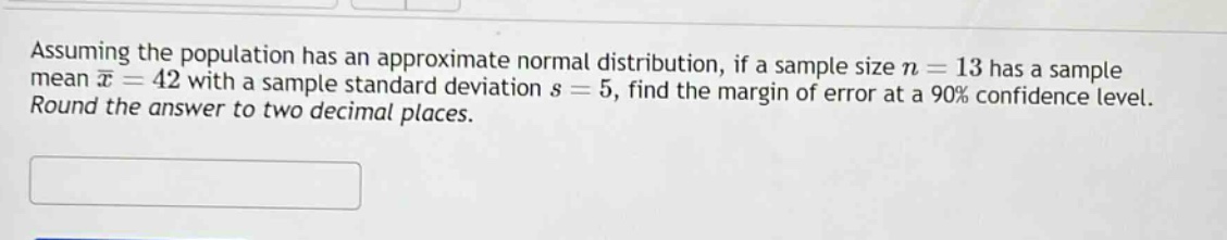 assuming the population has an approximate normal distribution, if a sample size $n = 13$ has a sample mean $\bar{x}=42$ with a sample standard deviation $s = 5$, find the margin of error at a 90% confidence level. round the answer to two decimal places.