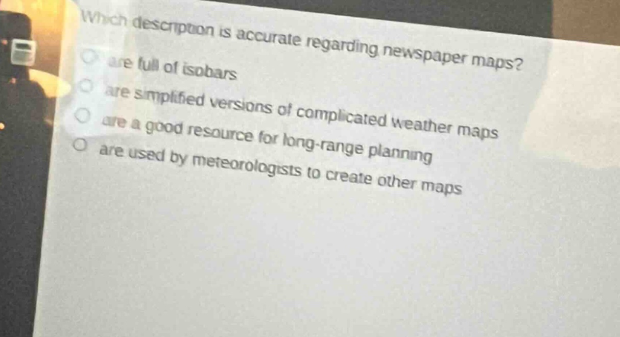 which description is accurate regarding newspaper maps?\nare full of isobars\nare simplified versions of complicated weather maps\nare a good resource for long - range planning\nare used by meteorologists to create other maps
