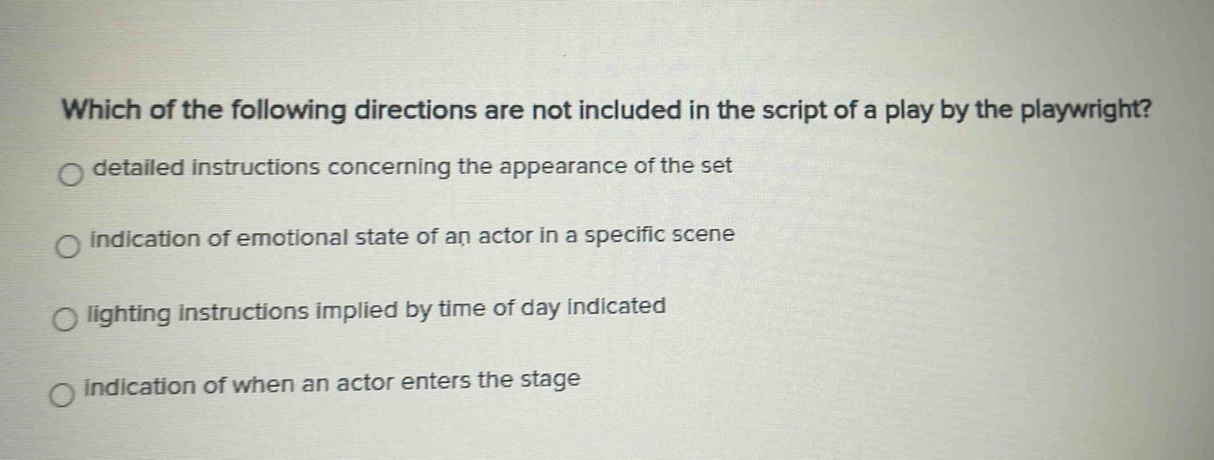which of the following directions are not included in the script of a play by the playwright?\ndetailed instructions concerning the appearance of the set\nindication of emotional state of an actor in a specific scene\nlighting instructions implied by time of day indicated\nindication of when an actor enters the stage