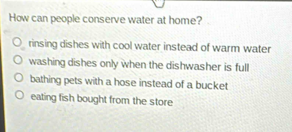 how can people conserve water at home?\no rinsing dishes with cool water instead of warm water\no washing dishes only when the dishwasher is full\no bathing pets with a hose instead of a bucket\no eating fish bought from the store