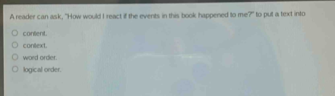 a reader can ask, \how would i react if the events in this book happened to me?\ to put a text into\ncontent.\ncontext.\nword order.\nlogical order.