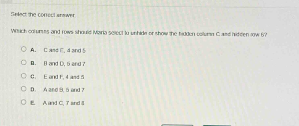 select the correct answer. which columns and rows should maria select to unhide or show the hidden column c and hidden row 6?\na. c and e, 4 and 5\nb. b and d, 5 and 7\nc. e and f, 4 and 5\nd. a and b, 5 and 7\ne. a and c, 7 and 8