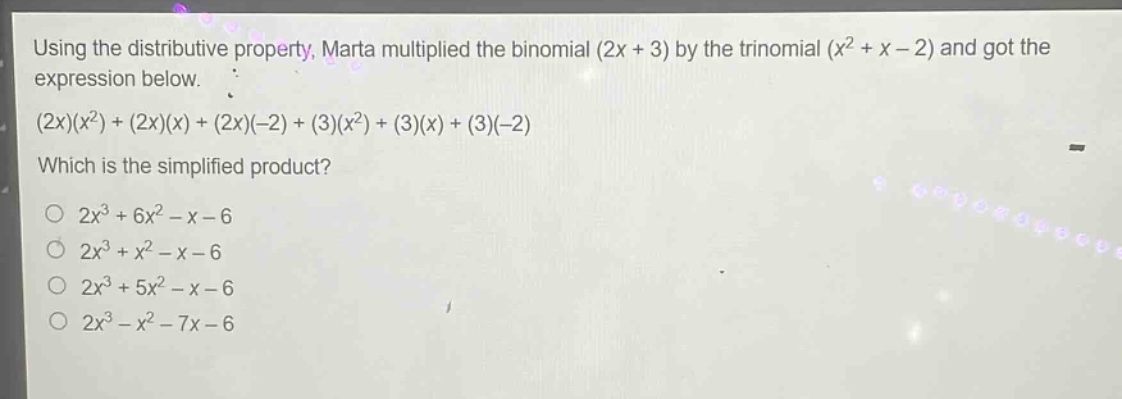 using the distributive property, marta multiplied the binomial (2x + 3) by the trinomial (x² + x - 2) and got the expression below.\n(2x)(x²)+(2x)(x)+(2x)(-2)+(3)(x²)+(3)(x)+(3)(-2)\nwhich is the simplified product?\n○ 2x³ + 6x² - x - 6\n○ 2x³ + x² - x - 6\n○ 2x³ + 5x² - x - 6\n○ 2x³ - x² - 7x - 6