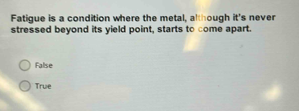 fatigue is a condition where the metal, although its never stressed beyond its yield point, starts to come apart.\nfalse\ntrue