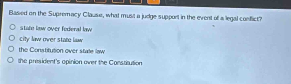based on the supremacy clause, what must a judge support in the event of a legal conflict?\nstate law over federal law\ncity law over state law\nthe constitution over state law\nthe presidents opinion over the constitution