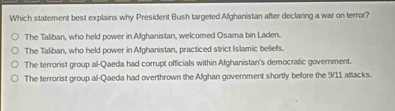 which statement best explains why president bush targeted afghanistan after declaring a war on terror?\nthe taliban, who held power in afghanistan, welcomed osama bin laden.\nthe taliban, who held power in afghanistan, practiced strict islamic beliefs.\nthe terrorist group al - qaeda had corrupt officials within afghanistans democratic government.\nthe terrorist group al - qaeda had overthrown the afghan government shortly before the 9/11 attacks.