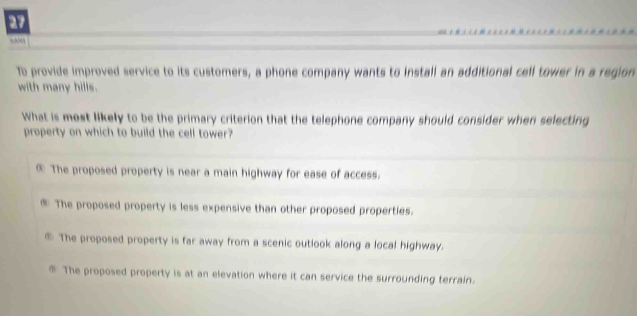 to provide improved service to its customers, a phone company wants to install an additional cell tower in a region with many hills.\nwhat is most likely to be the primary criterion that the telephone company should consider when selecting property on which to build the cell tower?\na the proposed property is near a main highway for ease of access.\nb the proposed property is less expensive than other proposed properties.\nc the proposed property is far away from a scenic outlook along a local highway.\nd the proposed property is at an elevation where it can service the surrounding terrain.