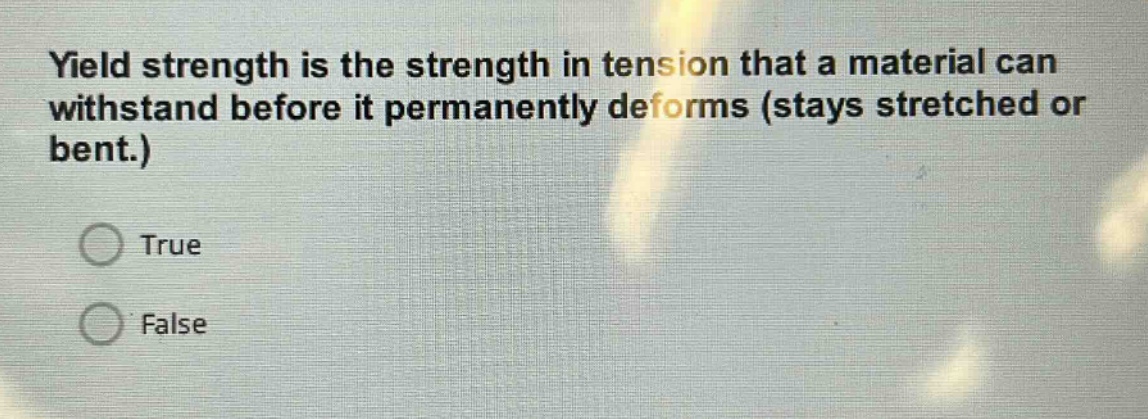 yield strength is the strength in tension that a material can withstand before it permanently deforms (stays stretched or bent.)\ntrue\nfalse
