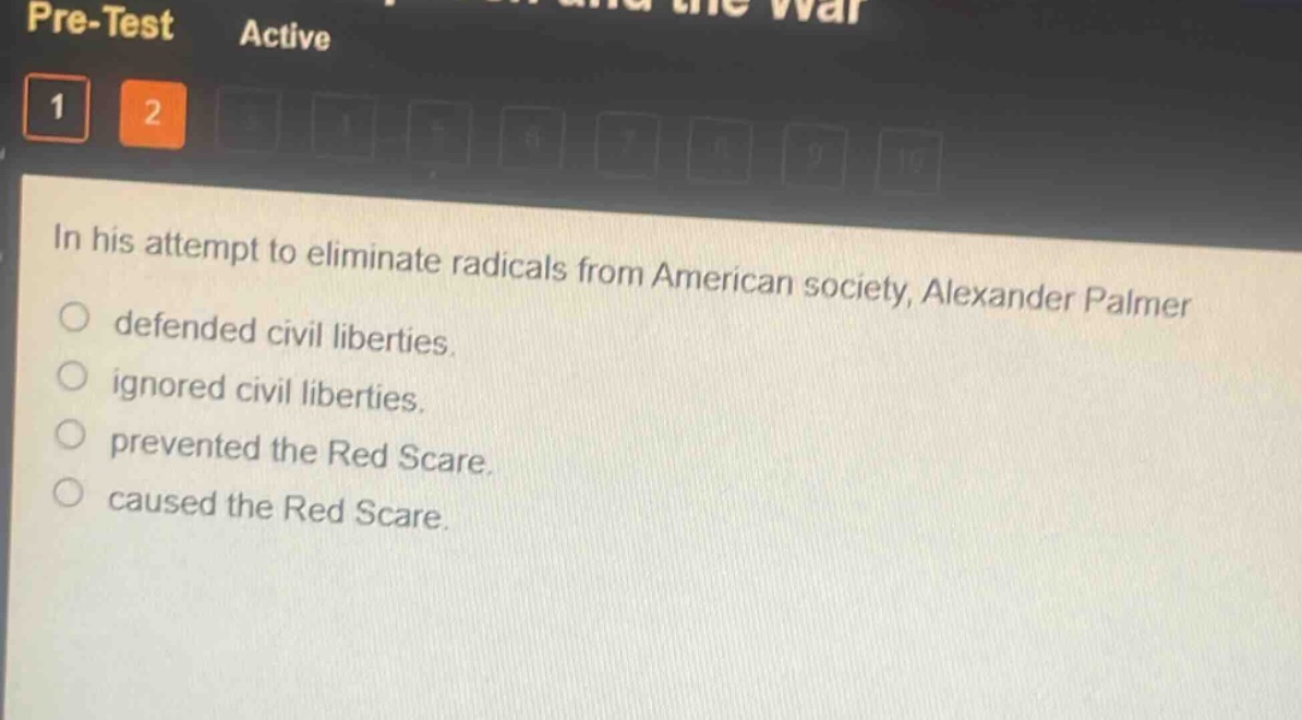 in his attempt to eliminate radicals from american society, alexander palmer\ndefended civil liberties.\nignored civil liberties.\nprevented the red scare.\ncaused the red scare.