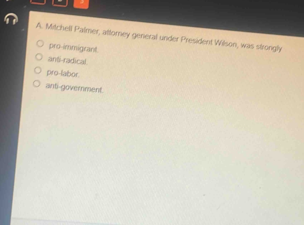 a. mitchell palmer, attorney general under president wilson, was strongly\npro - immigrant.\nanti - radical.\npro - labor.\nanti - government.