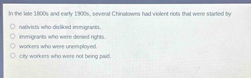 in the late 1800s and early 1900s, several chinatowns had violent riots that were started by\no nativists who disliked immigrants.\no immigrants who were denied rights.\no workers who were unemployed.\no city workers who were not being paid.