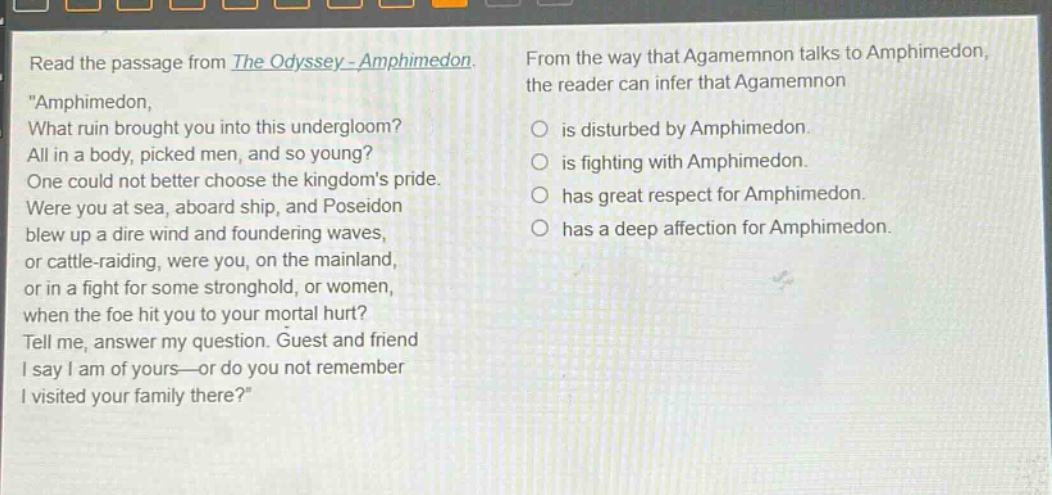 read the passage from the odyssey - amphimedon. \amphimedon, what ruin brought you into this undergloom? all in a body, picked men, and so young? one could not better choose the kingdoms pride. were you at sea, aboard ship, and poseidon blew up a dire wind and foundering waves, or cattle - raiding, were you, on the mainland, or in a fight for some stronghold, or women, when the foe hit you to your mortal hurt? tell me, answer my question. guest and friend i say i am of yours—or do you not remember i visited your family there?\ from the way that agamemnon talks to amphimedon, the reader can infer that agamemnon is disturbed by amphimedon. is fighting with amphimedon. has great respect for amphimedon. has a deep affection for amphimedon.