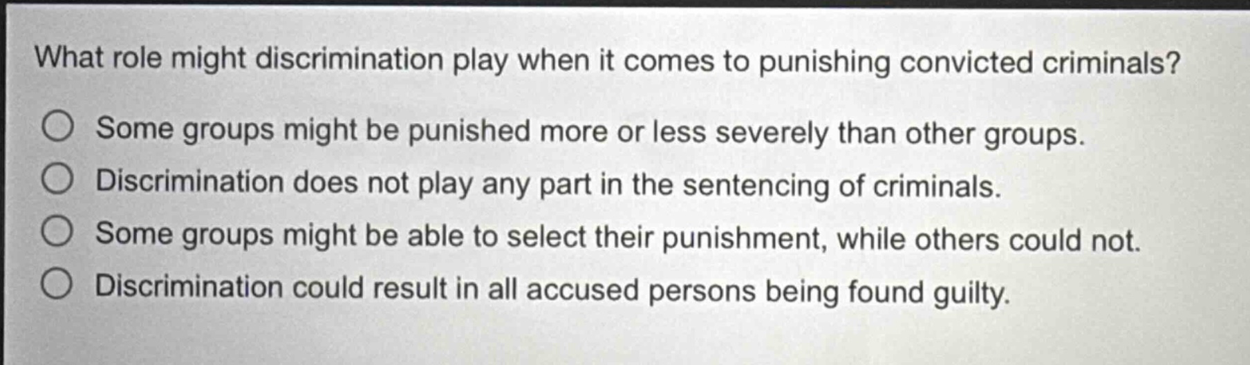 what role might discrimination play when it comes to punishing convicted criminals?\nsome groups might be punished more or less severely than other groups.\ndiscrimination does not play any part in the sentencing of criminals.\nsome groups might be able to select their punishment, while others could not.\ndiscrimination could result in all accused persons being found guilty.