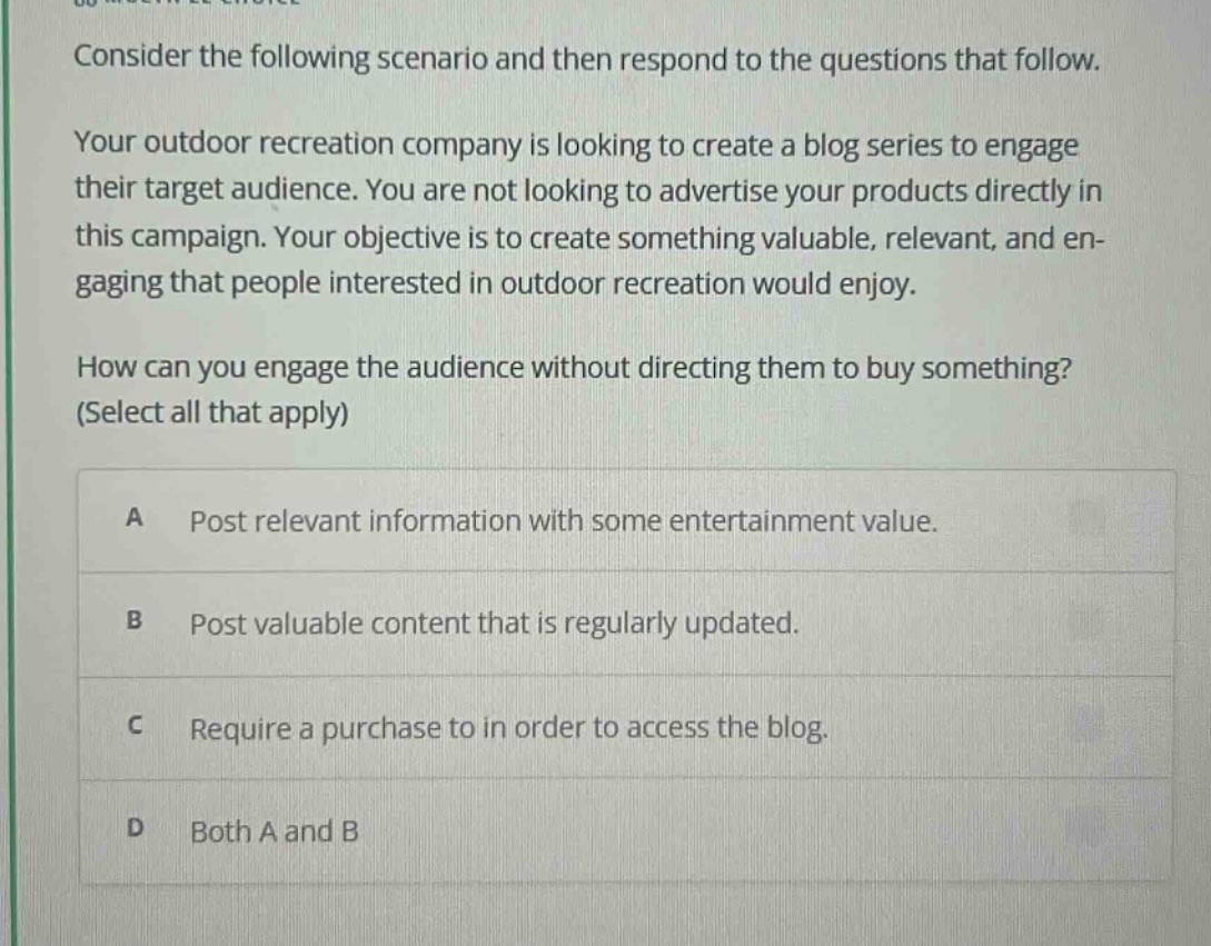 consider the following scenario and then respond to the questions that follow. your outdoor recreation company is looking to create a blog series to engage their target audience. you are not looking to advertise your products directly in this campaign. your objective is to create something valuable, relevant, and engaging that people interested in outdoor recreation would enjoy. how can you engage the audience without directing them to buy something? (select all that apply) a post relevant information with some entertainment value. b post valuable content that is regularly updated. c require a purchase to in order to access the blog. d both a and b