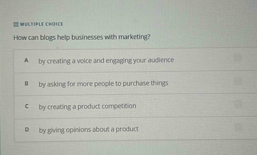 multiple choice\nhow can blogs help businesses with marketing?\na by creating a voice and engaging your audience\nb by asking for more people to purchase things\nc by creating a product competition\nd by giving opinions about a product