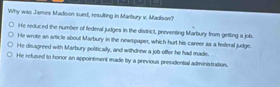 why was james madison sued, resulting in marbury v. madison?\nhe reduced the number of federal judges in the district, preventing marbury from getting a job.\nhe wrote an article about marbury in the newspaper, which hurt his career as a federal judge.\nhe disagreed with marbury politically, and withdrew a job offer he had made.\nhe refused to honor an appointment made by a previous presidential administration.