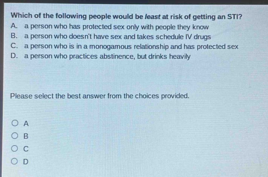 which of the following people would be least at risk of getting an sti? a. a person who has protected sex only with people they know b. a person who doesnt have sex and takes schedule iv drugs c. a person who is in a monogamous relationship and has protected sex d. a person who practices abstinence, but drinks heavily please select the best answer from the choices provided. o a o b o c o d