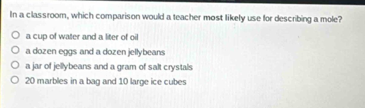 in a classroom, which comparison would a teacher most likely use for describing a mole?\no a cup of water and a liter of oil\no a dozen eggs and a dozen jellybeans\no a jar of jellybeans and a gram of salt crystals\no 20 marbles in a bag and 10 large ice cubes