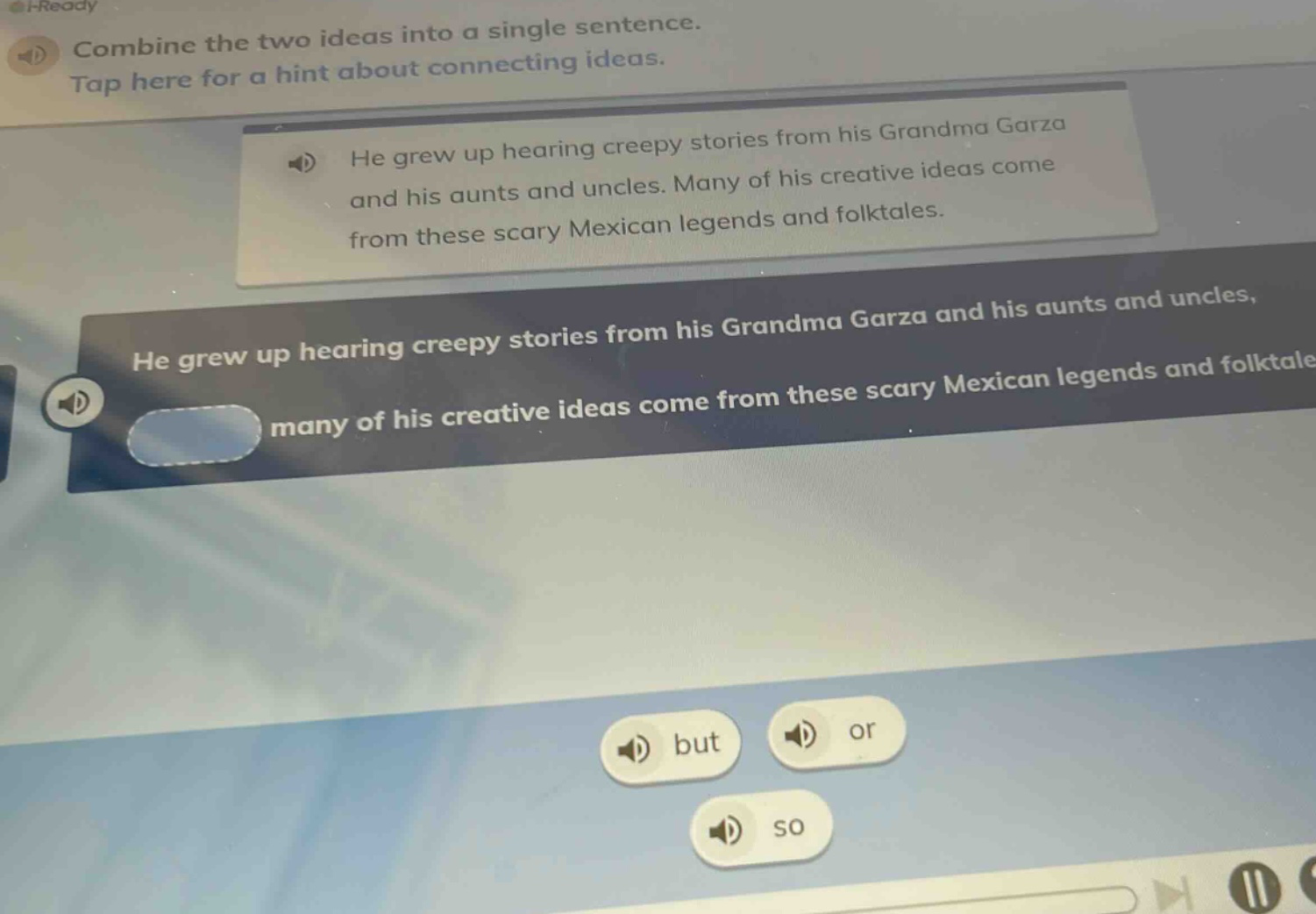 combine the two ideas into a single sentence. tap here for a hint about connecting ideas. he grew up hearing creepy stories from his grandma garza and his aunts and uncles. many of his creative ideas come from these scary mexican legends and folktales. he grew up hearing creepy stories from his grandma garza and his aunts and uncles, many of his creative ideas come from these scary mexican legends and folktales. but or so