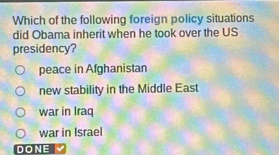 which of the following foreign policy situations did obama inherit when he took over the us presidency?\npeace in afghanistan\nnew stability in the middle east\nwar in iraq\nwar in israel