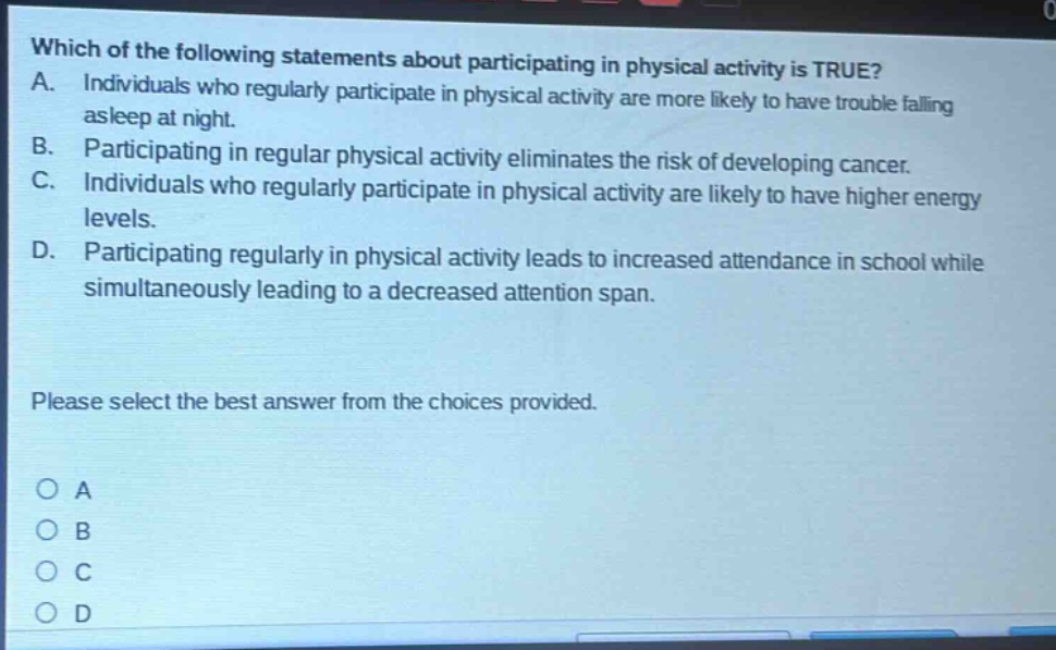 which of the following statements about participating in physical activity is true? a. individuals who regularly participate in physical activity are more likely to have trouble falling asleep at night. b. participating in regular physical activity eliminates the risk of developing cancer. c. individuals who regularly participate in physical activity are likely to have higher energy levels. d. participating regularly in physical activity leads to increased attendance in school while simultaneously leading to a decreased attention span. please select the best answer from the choices provided. o a o b o c o d