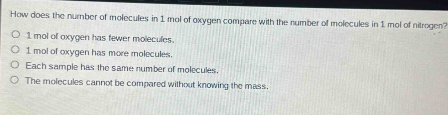 how does the number of molecules in 1 mol of oxygen compare with the number of molecules in 1 mol of nitrogen?\n1 mol of oxygen has fewer molecules.\n1 mol of oxygen has more molecules.\neach sample has the same number of molecules.\nthe molecules cannot be compared without knowing the mass.