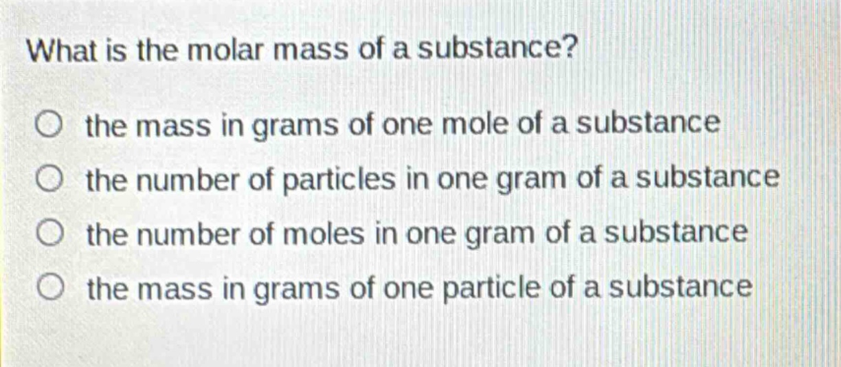 what is the molar mass of a substance?\no the mass in grams of one mole of a substance\no the number of particles in one gram of a substance\no the number of moles in one gram of a substance\no the mass in grams of one particle of a substance