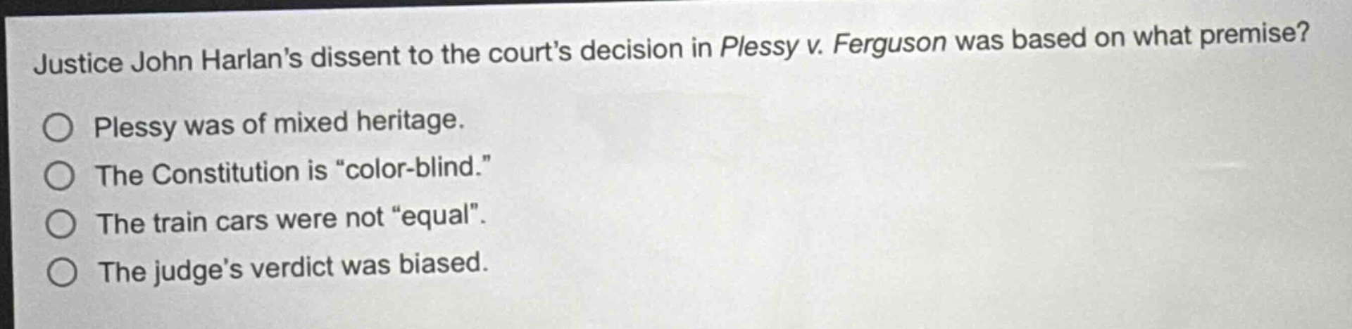 justice john harlans dissent to the courts decision in plessy v. ferguson was based on what premise?\no plessy was of mixed heritage.\no the constitution is \color - blind.\\no the train cars were not \equal\.\no the judges verdict was biased.