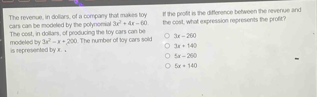 the revenue, in dollars, of a company that makes toy cars can be modeled by the polynomial $3x^{2}+4x - 60$. the cost, in dollars, of producing the toy cars can be modeled by $3x^{2}-x + 200$. the number of toy cars sold is represented by $x$. if the profit is the difference between the revenue and the cost, what expression represents the profit?\n$3x - 260$\n$3x + 140$\n$5x - 260$\n$5x + 140$