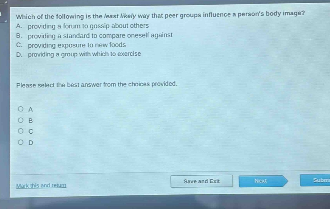 which of the following is the least likely way that peer groups influence a persons body image? a. providing a forum to gossip about others b. providing a standard to compare oneself against c. providing exposure to new foods d. providing a group with which to exercise please select the best answer from the choices provided. o a o b o c o d