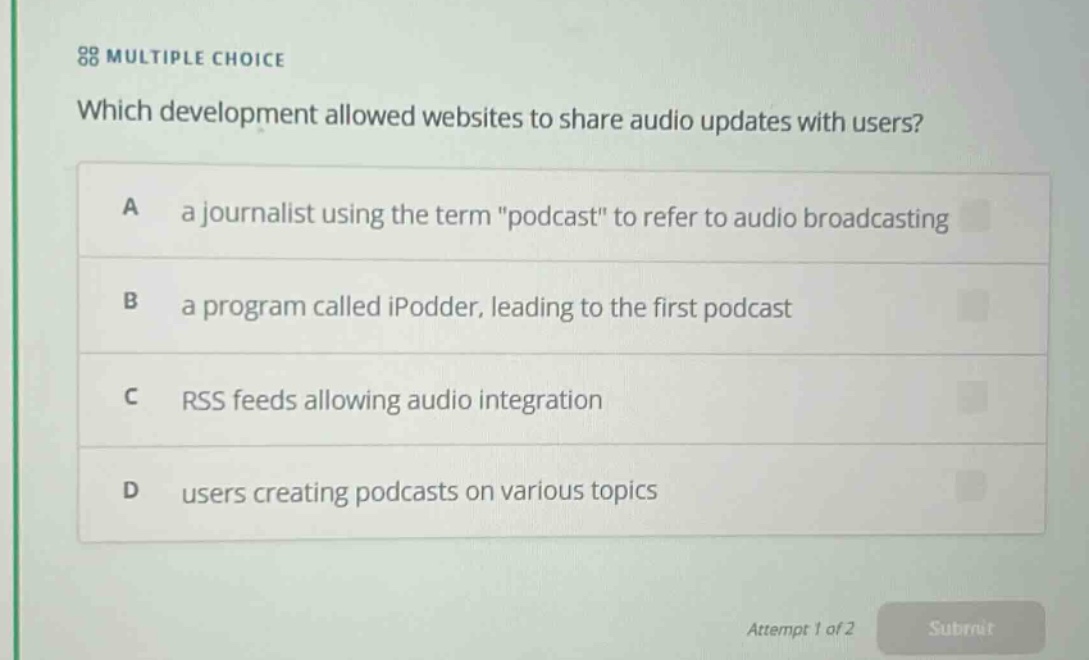 multiple choice\nwhich development allowed websites to share audio updates with users?\na a journalist using the term \podcast\ to refer to audio broadcasting\nb a program called ipodder, leading to the first podcast\nc rss feeds allowing audio integration\nd users creating podcasts on various topics