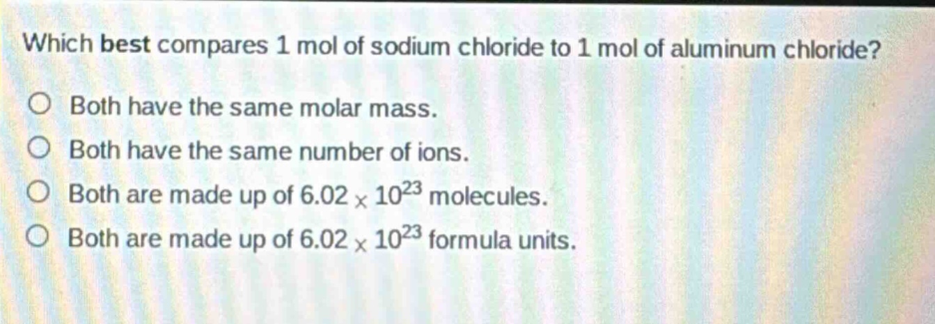 which best compares 1 mol of sodium chloride to 1 mol of aluminum chloride?\no both have the same molar mass.\no both have the same number of ions.\no both are made up of 6.02×10²³ molecules.\no both are made up of 6.02×10²³ formula units.