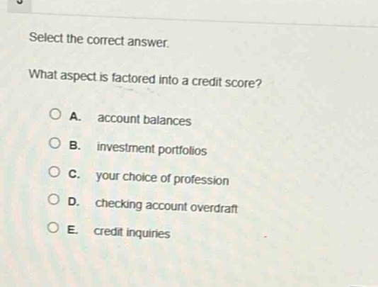 select the correct answer. what aspect is factored into a credit score? a. account balances b. investment portfolios c. your choice of profession d. checking account overdraft e. credit inquiries