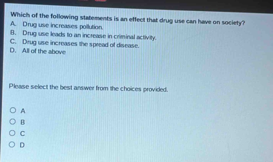 which of the following statements is an effect that drug use can have on society? a. drug use increases pollution. b. drug use leads to an increase in criminal activity. c. drug use increases the spread of disease. d. all of the above please select the best answer from the choices provided. o a o b o c o d