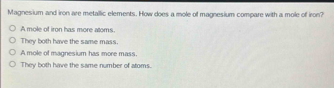 magnesium and iron are metallic elements. how does a mole of magnesium compare with a mole of iron?\na mole of iron has more atoms.\nthey both have the same mass.\na mole of magnesium has more mass.\nthey both have the same number of atoms.