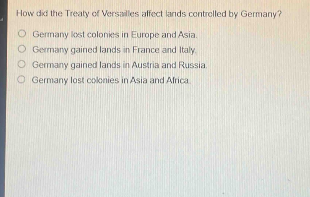 how did the treaty of versailles affect lands controlled by germany?\ngermany lost colonies in europe and asia.\ngermany gained lands in france and italy.\ngermany gained lands in austria and russia.\ngermany lost colonies in asia and africa.