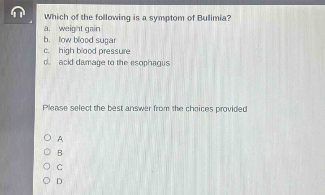 which of the following is a symptom of bulimia?\na. weight gain\nb. low blood sugar\nc. high blood pressure\nd. acid damage to the esophagus\nplease select the best answer from the choices provided\no a\no b\no c\no d