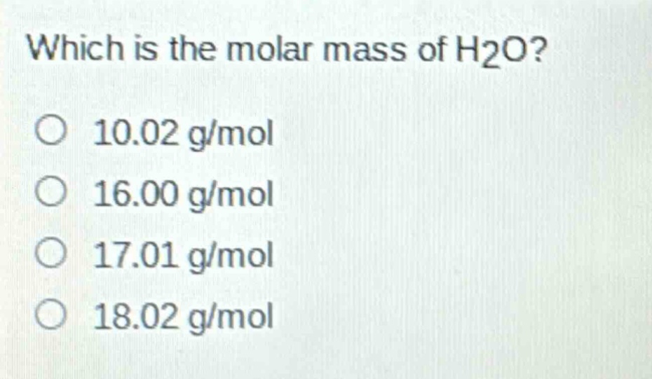 which is the molar mass of h2o?\no 10.02 g/mol\no 16.00 g/mol\no 17.01 g/mol\no 18.02 g/mol