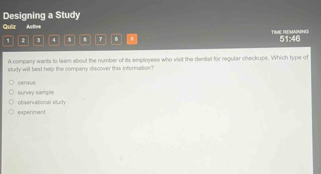 designing a study quiz active time remaining 51:46 1 2 3 4 5 6 7 8 9 a company wants to learn about the number of its employees who visit the dentist for regular checkups. which type of study will best help the company discover this information? census survey sample observational study experiment