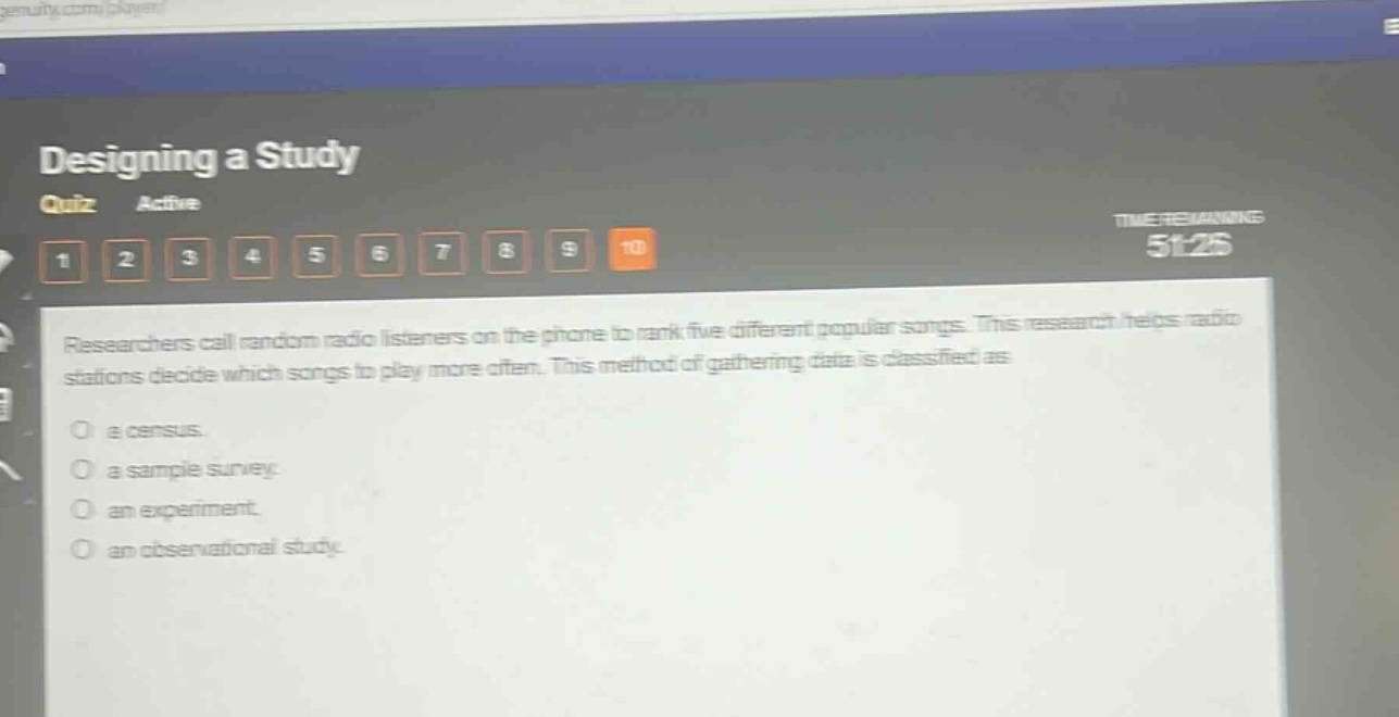 designing a study\nquiz active\n1 2 3 4 5 6 7 8 9 10\ntimeremaining 51:28\nresearchers call random radio listeners on the phone to rank five different popular songs. this research helps radio stations decide which songs to play more often. this method of gathering data is classified as\no a census.\no a sample survey.\no an experiment.\no an observational study.