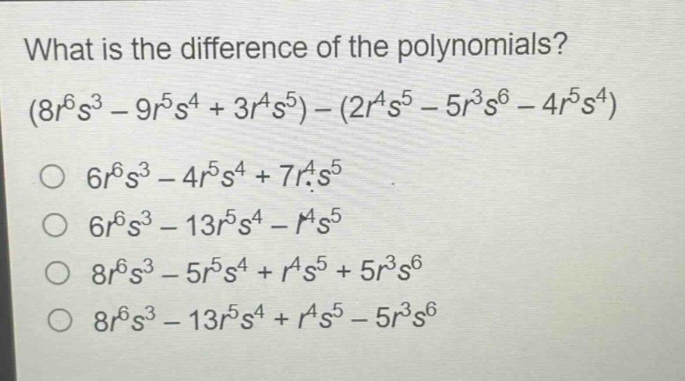 what is the difference of the polynomials?\n$(8r^{6}s^{3}-9r^{5}s^{4}+3r^{4}s^{5})-(2r^{4}s^{5}-5r^{3}s^{6}-4r^{5}s^{4})$\n$6r^{6}s^{3}-4r^{5}s^{4}+7r^{4}s^{5}$\n$6r^{6}s^{3}-13r^{5}s^{4}-r^{4}s^{5}$\n$8r^{6}s^{3}-5r^{5}s^{4}+r^{4}s^{5}+5r^{3}s^{6}$\n$8r^{6}s^{3}-13r^{5}s^{4}+r^{4}s^{5}-5r^{3}s^{6}$